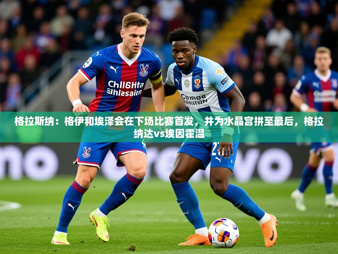2025安博体育app官网格拉斯纳：格伊和埃泽会在下场比赛首发，并为水晶宫拼至最后，格拉纳达vs埃因霍温