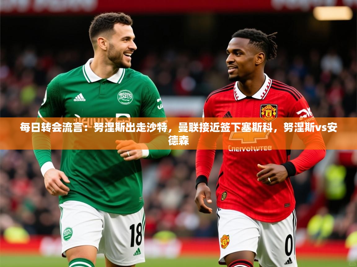 2025安博体育入口官网每日转会流言：努涅斯出走沙特，曼联接近签下塞斯科，努涅斯vs安德森