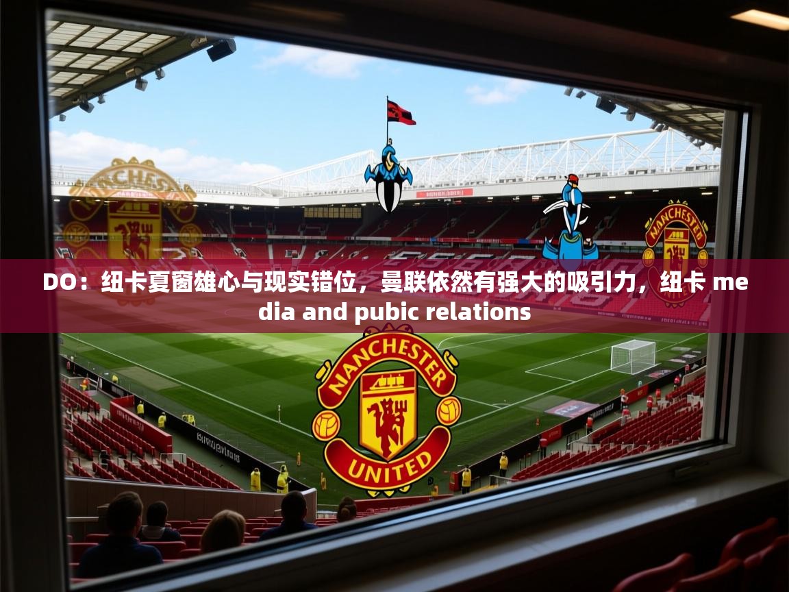 2025安博体育篮球馆DO:纽卡夏窗雄心与现实错位,曼联依然有强大的吸引力,纽卡 media and pubic relations 第2张